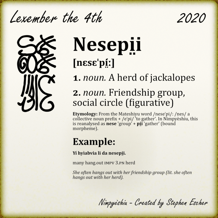Nesepi̤i [nɛsɛˈpí̤ː] 1. noun. A herd of jackalopes 2. noun. Friendship group, social circle (figurative) Etymology: From the Mateshiyu word /neseˈpi/: /nes/ a collective noun prefix + /eˈpi/ 'to gather'. In Nìmpyèshiu, this is reanalysed as nese 'group' + pi̤i 'gather' (bound morpheme). Example: Yí hyìabvia li da nesepi̤i. many hang.out IMPV 3.PN herd She often hangs out with her friendship group (lit. she often hangs out with her herd).